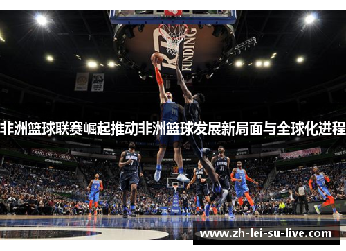非洲篮球联赛崛起推动非洲篮球发展新局面与全球化进程