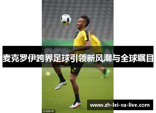 麦克罗伊跨界足球引领新风潮与全球瞩目 麦克罗伊跨界足球引领新风潮与全球瞩目